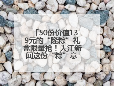 50份价值139元的“隆粽”礼盒限量抢！大江新闻这份“粽”意 请你查收