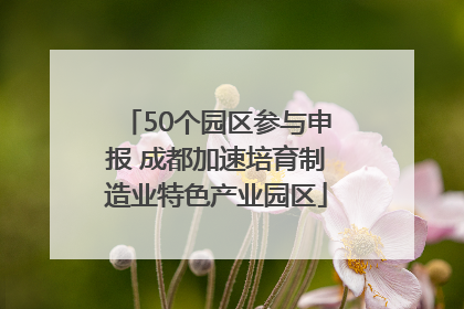 50个园区参与申报 成都加速培育制造业特色产业园区