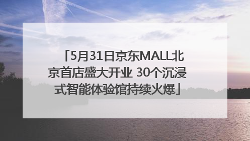 5月31日京东MALL北京首店盛大开业 30个沉浸式智能体验馆持续火爆