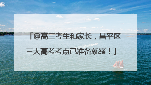 @高三考生和家长，昌平区三大高考考点已准备就绪！