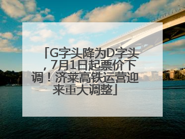 G字头降为D字头，7月1日起票价下调！济莱高铁运营迎来重大调整